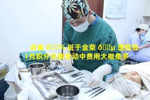 点雀 🌾 斑于金荣 🐵 医院在1月积分兑换活动中费用大概是多少呢